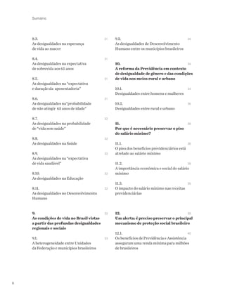 8
8.3. 		 31
As desigualdades na esperança
de vida ao nascer
8.4. 		 31
As desigualdades na expectativa
de sobrevida aos 65 anos
8.5. 		 31
As desigualdades na “expectativa
e duração da aposentadoria”
8.6. 		 31
As desigualdades na“probabilidade
de não atingir 65 anos de idade”
8.7. 		 32
As desigualdades na probabilidade
de “vida sem saúde”
8.8. 		 32
As desigualdades na Saúde
8.9.	 	32
As desigualdades na “expectativa
de vida saudável”
8.10. 	 	32
As desigualdades na Educação	
8.11.	 	32
As desigualdades no Desenvolvimento
Humano
9. 	 	32
As condições de vida no Brasil vistas
a partir das profundas desigualdades
regionais e sociais
9.1. 	 	33
A heterogeneidade entre Unidades
da Federação e municípios brasileiros	
9.2. 	 	34
As desigualdades de Desenvolvimento
Humano entre os municípios brasileiros
10.	 	34
A reforma da Previdência em contexto
de desigualdade de gênero e das condições
de vida nos meios rural e urbano
10.1.	 	34
Desigualdades entre homens e mulheres
10.2.		 36
Desigualdades entre rural e urbano
11. 	 	38
Por que é necessário preservar o piso
do salário mínimo?
11.1. 	 	38
O piso dos benefícios previdenciários está
atrelado ao salário mínimo
11.2. 	 	38
A importância econômica e social do salário
mínimo
11.3.	 	39
O impacto do salário mínimo nas receitas
previdenciárias
12. 	 	39
Um alerta: é preciso preservar o principal
mecanismo de proteção social brasileiro
12.1. 	 	40
Os benefícios de Previdência e Assistência
asseguram uma renda mínima para milhões
de brasileiros
Sumário
 