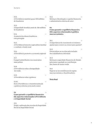 9
12.2. 	 	40
A Previdência mantém quase 100 milhões
de brasileiros
12.3. 	 	40
A Seguridade beneficia mais de 140 milhões
de brasileiros
12.4.	 	41
A maioria dos idosos brasileiros
está protegida
12.5.	 	41
A Previdência fomenta a agricultura familiar
e combate o êxodo rural
12.6. 	
A Previdência promove a economia regional
12.7. 	 	41
O papel redistributivo nos municípios
mais pobres
12.8. 	 	41
A Previdência reduz a desigualdade
da renda
12.9. 		 41
A Previdência reduz a pobreza	
12.10. 		 41
Sem a Previdência e a Assistência Social
a pobreza extrema seria muito maior
13. 	 	43
Como garantir o equilíbrio financeiro
(I): aspectos relacionados à Previdência
e à Seguridade Social
13.1. 	 	43
Exigir a aplicação das receitas da Seguridade
Social na Seguridade Social
13.2. 	 	44
Reforçar a fiscalização e a gestão financeira
e administrativa interna do setor
14. 		 45
Como garantir o equilíbrio financeiro
(II): aspectos relacionados à política
macroeconômica
14.1. 	 	45
A importância do crescimento econômico:
ajustar para crescer ou crescer para ajustar?
14.2. 	 	45
Potencializar as receitas pela inclusão
dos trabalhadores informais
14.3. 	 	45
Reforçar a capacidade financeira do Estado
pela maior equidade na contribuição
das classes de maior renda
14.4		 46
Superar as inconsistências do regime
macroeconômico e fiscal brasileiro
Nota final	 47
Sumário
 