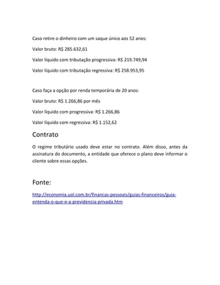 Caso retire o dinheiro com um saque único aos 52 anos:
Valor bruto: R$ 285.632,61
Valor líquido com tributação progressiva: R$ 219.749,94
Valor líquido com tributação regressiva: R$ 258.953,95

Caso faça a opção por renda temporária de 20 anos:
Valor bruto: R$ 1.266,86 por mês
Valor líquido com progressiva: R$ 1.266,86
Valor líquido com regressiva: R$ 1.152,62

Contrato
O regime tributário usado deve estar no contrato. Além disso, antes da
assinatura do documento, a entidade que oferece o plano deve informar o
cliente sobre essas opções.

Fonte:
http://economia.uol.com.br/financas-pessoais/guias-financeiros/guiaentenda-o-que-e-a-previdencia-privada.htm

 