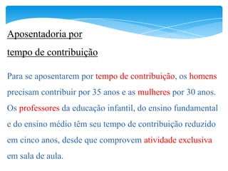 Aposentadoria por
tempo de contribuição

Para se aposentarem por tempo de contribuição, os homens
precisam contribuir por 35 anos e as mulheres por 30 anos.
Os professores da educação infantil, do ensino fundamental
e do ensino médio têm seu tempo de contribuição reduzido
em cinco anos, desde que comprovem atividade exclusiva
em sala de aula.
 