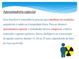 Aposentadoria especial

Esse benefício é concedido às pessoas que trabalham em condições
prejudiciais à saúde ou à integridade física. Para ter direito à
aposentadoria especial, o trabalhador deverá comprovar a efetiva
exposição a agentes químicos, físicos, biológicos ou à associação
de agentes nocivos durante 15, 20 ou 25 anos, dependendo do fator
de risco envolvido.
 