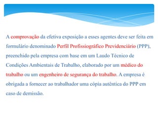 A comprovação da efetiva exposição a esses agentes deve ser feita em
formulário denominado Perfil Profissiográfico Previdenciário (PPP),
preenchido pela empresa com base em um Laudo Técnico de
Condições Ambientais de Trabalho, elaborado por um médico do
trabalho ou um engenheiro de segurança do trabalho. A empresa é
obrigada a fornecer ao trabalhador uma cópia autêntica do PPP em
caso de demissão.
 