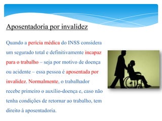 Aposentadoria por invalidez

Quando a perícia médica do INSS considera
um segurado total e definitivamente incapaz
para o trabalho – seja por motivo de doença
ou acidente – essa pessoa é aposentada por
invalidez. Normalmente, o trabalhador
recebe primeiro o auxílio-doença e, caso não
tenha condições de retornar ao trabalho, tem
direito à aposentadoria.
 