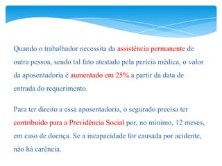 Quando o trabalhador necessita da assistência permanente de
outra pessoa, sendo tal fato atestado pela perícia médica, o valor
da aposentadoria é aumentado em 25% a partir da data de
entrada do requerimento.

Para ter direito a essa aposentadoria, o segurado precisa ter
contribuído para a Previdência Social por, no mínimo, 12 meses,
em caso de doença. Se a incapacidade for causada por acidente,
não há carência.
 
