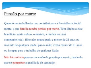 Pensão por morte
Quando um trabalhador que contribui para a Previdência Social
morre, a sua família recebe pensão por morte. Têm direito a esse
benefício, nesta ordem, o marido, a mulher ou o(a)
companheiro(a); filho não emancipado e menor de 21 anos ou
inválido de qualquer idade; pai ou mãe; irmão menor de 21 anos
ou incapaz para o trabalho de qualquer idade.

Não há carência para a concessão de pensão por morte, bastando
que se comprove a qualidade de segurado.
 