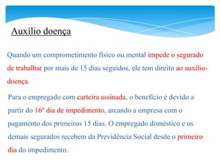 Auxílio doença

Quando um comprometimento físico ou mental impede o segurado
de trabalhar por mais de 15 dias seguidos, ele tem direito ao auxílio-
doença.

Para o empregado com carteira assinada, o benefício é devido a
partir do 16º dia de impedimento, arcando a empresa com o
pagamento dos primeiros 15 dias. O empregado doméstico e os
demais segurados recebem da Previdência Social desde o primeiro
dia do impedimento.
 