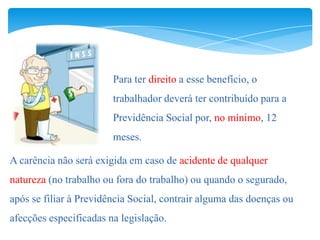 Para ter direito a esse benefício, o
                        trabalhador deverá ter contribuído para a
                        Previdência Social por, no mínimo, 12
                        meses.

A carência não será exigida em caso de acidente de qualquer
natureza (no trabalho ou fora do trabalho) ou quando o segurado,
após se filiar à Previdência Social, contrair alguma das doenças ou
afecções especificadas na legislação.
 