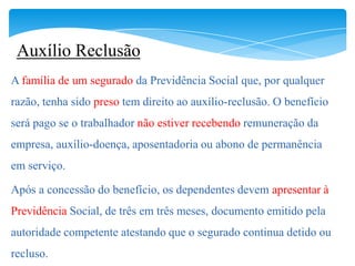 Auxílio Reclusão
A família de um segurado da Previdência Social que, por qualquer
razão, tenha sido preso tem direito ao auxílio-reclusão. O benefício
será pago se o trabalhador não estiver recebendo remuneração da
empresa, auxílio-doença, aposentadoria ou abono de permanência
em serviço.

Após a concessão do benefício, os dependentes devem apresentar à
Previdência Social, de três em três meses, documento emitido pela
autoridade competente atestando que o segurado continua detido ou
recluso.
 