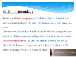 Salário maternidade
Todas as mulheres que pagam a Previdência Social têm direito ao
salário-maternidade por 120 dias – 28 dias antes e 91 dias depois do
parto.
O benefício foi estendido também às mães adotivas. A segurada que
adotar ou obtiver guarda judicial para fins de adoção tem direito ao
salário-maternidade de 120 dias se a criança tiver até um ano de
idade, de 60 dias se a criança tiver de 1 a 4 anos de idade e de 30
dias se a criança tiver de 4 a 8 anos de idade.
 