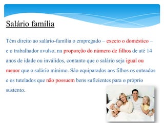 Salário família
Têm direito ao salário-família o empregado – exceto o doméstico –
e o trabalhador avulso, na proporção do número de filhos de até 14
anos de idade ou inválidos, contanto que o salário seja igual ou
menor que o salário mínimo. São equiparados aos filhos os enteados
e os tutelados que não possuem bens suficientes para o próprio
sustento.
 