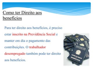 Como ter Direito aos
benefícios

Para ter direito aos benefícios, é preciso
estar inscrito na Previdência Social e
manter em dia o pagamento das
contribuições. O trabalhador
desempregado também pode ter direito
aos benefícios.
 