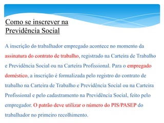 Como se inscrever na
Previdência Social

A inscrição do trabalhador empregado acontece no momento da
assinatura do contrato de trabalho, registrado na Carteira de Trabalho
e Previdência Social ou na Carteira Profissional. Para o empregado
doméstico, a inscrição é formalizada pelo registro do contrato de
trabalho na Carteira de Trabalho e Previdência Social ou na Carteira
Profissional e pelo cadastramento na Previdência Social, feito pelo
empregador. O patrão deve utilizar o número do PIS/PASEP do
trabalhador no primeiro recolhimento.
 