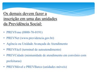 Os demais devem fazer a
inscrição em uma das unidades
da Previdência Social:
• PREVFone (0800-78-0191)
• PREVNet (www.previdencia.gov.br)
• Agência ou Unidade Avançada de Atendimento
• PREVFácil (terminal de autoatendimento)
• PREVCidade (miniunidade de atendimento em convênio com
  prefeituras)
• PREVMóvel e PREVBarco (unidades móveis)
 