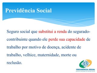 Previdência Social


Seguro social que substitui a renda do segurado-
contribuinte quando ele perde sua capacidade de
trabalho por motivo de doença, acidente de
trabalho, velhice, maternidade, morte ou
reclusão.
 