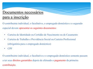 Documentos necessários
para a inscrição
O contribuinte individual, o facultativo, o empregado doméstico e o segurado
especial devem apresentar os seguintes documentos:

 • Carteira de Identidade ou Certidão de Nascimento ou de Casamento
 • Carteira de Trabalho e Previdência Social ou Carteira Profissional
    (obrigatória para o empregado doméstico)
 • CPF

O contribuinte individual, o facultativo e o empregado doméstico somente passam
a ter seus direitos garantidos depois de efetuado o pagamento da primeira
contribuição.
 