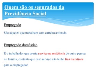 Quem são os segurados da
Previdência Social

Empregado

São aqueles que trabalham com carteira assinada.


Empregado doméstico

É o trabalhador que presta serviço na residência de outra pessoa
ou família, contanto que esse serviço não tenha fins lucrativos
para o empregador.
 