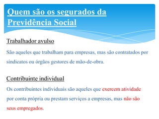 Quem são os segurados da
Previdência Social

Trabalhador avulso
São aqueles que trabalham para empresas, mas são contratados por
sindicatos ou órgãos gestores de mão-de-obra.


Contribuinte individual
Os contribuintes individuais são aqueles que exercem atividade
por conta própria ou prestam serviços a empresas, mas não são
seus empregados.
 