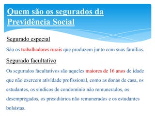 Quem são os segurados da
Previdência Social
Segurado especial
São os trabalhadores rurais que produzem junto com suas famílias.

Segurado facultativo
Os segurados facultativos são aqueles maiores de 16 anos de idade
que não exercem atividade profissional, como as donas de casa, os
estudantes, os síndicos de condomínio não remunerados, os
desempregados, os presidiários não remunerados e os estudantes
bolsistas.
 