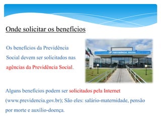 Onde solicitar os benefícios

Os benefícios da Previdência
Social devem ser solicitados nas
agências da Previdência Social.



Alguns benefícios podem ser solicitados pela Internet
(www.previdencia.gov.br); São eles: salário-maternidade, pensão
por morte e auxílio-doença.
 