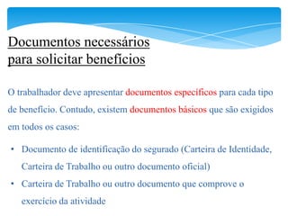 Documentos necessários
para solicitar benefícios

O trabalhador deve apresentar documentos específicos para cada tipo
de benefício. Contudo, existem documentos básicos que são exigidos
em todos os casos:

• Documento de identificação do segurado (Carteira de Identidade,
   Carteira de Trabalho ou outro documento oficial)
• Carteira de Trabalho ou outro documento que comprove o
   exercício da atividade
 