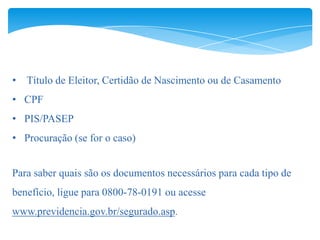 • Título de Eleitor, Certidão de Nascimento ou de Casamento
• CPF
• PIS/PASEP
• Procuração (se for o caso)


Para saber quais são os documentos necessários para cada tipo de
benefício, ligue para 0800-78-0191 ou acesse
www.previdencia.gov.br/segurado.asp.
 