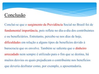 Conclusão
Conclui-se que o surgimento da Previdência Social no Brasil foi de
fundamental importância, pois reflete no dia-a-dia dos contribuintes
e ou beneficiários. Entretanto, percebe-se nos dias de hoje,
dificuldades em relação a alguns tipos de benefícios devido à
burocracia que os envolve. Também se salienta que o dinheiro
arrecadado nem sempre é utilizado para o fim que se destina, há
muitos desvios os quais prejudicam o contribuinte nos benefícios
que deveria desfrutar como, por exemplo, a aposentadoria.
 