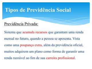 Tipos de Previdência Social

Previdência Privada:
Sistema que acumula recursos que garantam uma renda
mensal no futuro, quando a pessoa se aposenta. Vista
como uma poupança extra, além da previdência oficial,
muitos adquirem um plano como forma de garantir uma
renda razoável ao fim de sua carreira profissional.
 