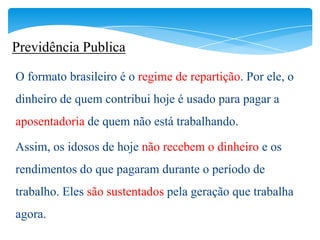 Previdência Publica

O formato brasileiro é o regime de repartição. Por ele, o
dinheiro de quem contribui hoje é usado para pagar a
aposentadoria de quem não está trabalhando.

Assim, os idosos de hoje não recebem o dinheiro e os
rendimentos do que pagaram durante o período de
trabalho. Eles são sustentados pela geração que trabalha
agora.
 