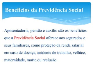 Benefícios da Previdência Social


Aposentadoria, pensão e auxílio são os benefícios
que a Previdência Social oferece aos segurados e
seus familiares, como proteção da renda salarial
em caso de doença, acidente de trabalho, velhice,
maternidade, morte ou reclusão.
 