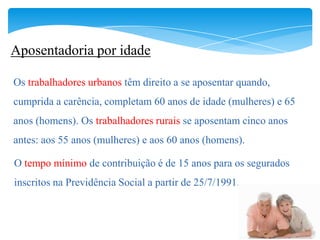 Aposentadoria por idade

Os trabalhadores urbanos têm direito a se aposentar quando,
cumprida a carência, completam 60 anos de idade (mulheres) e 65
anos (homens). Os trabalhadores rurais se aposentam cinco anos
antes: aos 55 anos (mulheres) e aos 60 anos (homens).

O tempo mínimo de contribuição é de 15 anos para os segurados
inscritos na Previdência Social a partir de 25/7/1991.
 