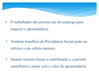 • O trabalhador não precisa sair do emprego para
   requerer a aposentadoria


• Nenhum benefício da Previdência Social pode ser
   inferior a um salário mínimo.

• Quanto maiores forem a contribuição e o período
   contributivo, maior será o valor da aposentadoria.
 