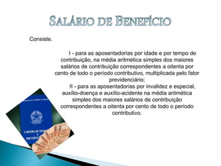 Consiste.
I - para as aposentadorias por idade e por tempo de
contribuição, na média aritmética simples dos maiores
salários de contribuição correspondentes a oitenta por
cento de todo o período contributivo, multiplicada pelo fator
previdenciário;
II - para as aposentadorias por invalidez e especial,
auxílio-doença e auxílio-acidente na média aritmética
simples dos maiores salários de contribuição
correspondentes a oitenta por cento de todo o período
contributivo.
 
