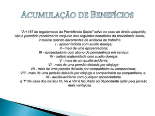 ““Art 167 do regulamento da Previdência Social” salvo no caso de direito adquirido,Art 167 do regulamento da Previdência Social” salvo no caso de direito adquirido,
não é permitido recebimento conjunto dos seguintes benefícios da previdência social,não é permitido recebimento conjunto dos seguintes benefícios da previdência social,
inclusive quando decorrentes de acidente de trabalho:inclusive quando decorrentes de acidente de trabalho:
I - aposentadoria com auxilio doença;I - aposentadoria com auxilio doença;
II - mais de uma aposentadoria;II - mais de uma aposentadoria;
III - aposentadoria com abono de permanência em serviço;III - aposentadoria com abono de permanência em serviço;
IV - salário maternidade com auxilio doença;IV - salário maternidade com auxilio doença;
V - mais de um auxilia-acidente;V - mais de um auxilia-acidente;
VI - mais de uma pensão deixada por cônjuge;VI - mais de uma pensão deixada por cônjuge;
VII - mais de uma pensão deixada por companheiro ou companheira;VII - mais de uma pensão deixada por companheiro ou companheira;
VIII - mais de uma pensão deixada por cônjuge e companheiro ou companheira; e.VIII - mais de uma pensão deixada por cônjuge e companheiro ou companheira; e.
IX - auxilia-acidente com qualquer aposentadoria.IX - auxilia-acidente com qualquer aposentadoria.
§ 1º No caso dos incisos VI, VII e VIII é facultado ao dependente optar pela pensão§ 1º No caso dos incisos VI, VII e VIII é facultado ao dependente optar pela pensão
mais vantajosa.mais vantajosa.
 