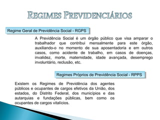 Regime Geral de Previdência Social - RGPSRegime Geral de Previdência Social - RGPS
Regimes Próprios de Previdência Social - RPPSRegimes Próprios de Previdência Social - RPPS
A Previdência Social é um órgão público que visa amparar o
trabalhador que contribui mensalmente para este órgão,
auxiliando-o no momento de sua aposentadoria e em outros
casos, como acidente de trabalho, em casos de doenças,
invalidez, morte, maternidade, idade avançada, desemprego
involuntário, reclusão, etc.
Existem os Regimes de Previdência dos agentes
públicos e ocupantes de cargos efetivos da União, dos
estados, do Distrito Federal, dos municípios e das
autarquias e fundações públicas, bem como os
ocupantes de cargos vitalícios.
 