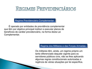 Regime dos Militares e das Forças ArmadasRegime dos Militares e das Forças Armadas
Regime Previdenciário ComplementarRegime Previdenciário Complementar
É operado por entidades de previdência complementar
que têm por objetivo principal instituir e executar planos de
benefícios de caráter previdenciário, na forma desta Lei
Complementar.
Os militares têm, ainda, um regime próprio um
tanto diferenciado daquele vigente para os
servidores públicos civis, não se lhes aplicando
algumas regras constitucionais autorizadas a
regência de várias situações por lei específica.
 