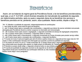 Assim, em se tratando do regime geral da Previdência Social, a lei de benefícios previdenciários,Assim, em se tratando do regime geral da Previdência Social, a lei de benefícios previdenciários,
qual seja, a Lei nº. 8.213/91, prevê diversas situações de manutenção da qualidade de seguradoqual seja, a Lei nº. 8.213/91, prevê diversas situações de manutenção da qualidade de segurado
por determinados períodos, após os quais o segurado deixa de se beneficiar dos serviços epor determinados períodos, após os quais o segurado deixa de se beneficiar dos serviços e
benefícios previstos em lei, perdendo, assim, essa qualidade. Neste sentido, dispõe o artigo 15.benefícios previstos em lei, perdendo, assim, essa qualidade. Neste sentido, dispõe o artigo 15.
““Art. 15. Mantém a qualidade de segurado, independentemente de contribuições:Art. 15. Mantém a qualidade de segurado, independentemente de contribuições:
I – sem limite de prazo, quem está em gozo de benefício;I – sem limite de prazo, quem está em gozo de benefício;
II – até 12 (doze) meses após a cessação das contribuições, o segurado que deixar de exercer atividade remuneradaII – até 12 (doze) meses após a cessação das contribuições, o segurado que deixar de exercer atividade remunerada
abrangida pela Previdência Social ou estiver suspenso ou licenciado sem remuneração;abrangida pela Previdência Social ou estiver suspenso ou licenciado sem remuneração;
III – até 12 (doze) meses após cessar a segregação, o segurado acometido de doença de segregação compulsória;III – até 12 (doze) meses após cessar a segregação, o segurado acometido de doença de segregação compulsória;
IV – até 12 (doze) meses após o livramento, o segurado retido ou recluso;IV – até 12 (doze) meses após o livramento, o segurado retido ou recluso;
V – até 3 (três) meses após o licenciamento, o segurado incorporado às Forças Armadas para prestar serviço militar;V – até 3 (três) meses após o licenciamento, o segurado incorporado às Forças Armadas para prestar serviço militar;
VI – até 6 (seis) meses após a cessação das contribuições, o segurado facultativo.VI – até 6 (seis) meses após a cessação das contribuições, o segurado facultativo.
§ 1º O prazo do inciso II será prorrogado para até 24 (vinte e quatro) meses se o segurado já tiver pago mais de 120§ 1º O prazo do inciso II será prorrogado para até 24 (vinte e quatro) meses se o segurado já tiver pago mais de 120
(cento e vinte) contribuições mensais sem interrupção que acarrete a perda da qualidade de segurado.(cento e vinte) contribuições mensais sem interrupção que acarrete a perda da qualidade de segurado.
§ 2º Os prazos do inciso II ou do § 1º serão acrescidos de 12 (doze) meses para o segurado desempregado, desde§ 2º Os prazos do inciso II ou do § 1º serão acrescidos de 12 (doze) meses para o segurado desempregado, desde
que comprovada essa situação pelo registro no órgão próprio do Ministério do Trabalho e da Previdência Social.que comprovada essa situação pelo registro no órgão próprio do Ministério do Trabalho e da Previdência Social.
§ 3º Durante os prazos deste artigo, o segurado conserva todos os seus direitos perante a Previdência Social.§ 3º Durante os prazos deste artigo, o segurado conserva todos os seus direitos perante a Previdência Social.
§ 4º A perda da qualidade de segurado ocorrerá no dia seguinte ao do término do prazo fixado no Plano de Custeio da§ 4º A perda da qualidade de segurado ocorrerá no dia seguinte ao do término do prazo fixado no Plano de Custeio da
Seguridade Social para recolhimento da contribuição referente ao mês imediatamente posterior ao do final dos prazosSeguridade Social para recolhimento da contribuição referente ao mês imediatamente posterior ao do final dos prazos
fixados neste artigo e seus parágrafos”.fixados neste artigo e seus parágrafos”.
 