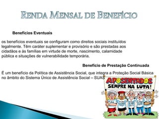 Benefícios Eventuais
Benefício de Prestação Continuada
os benefícios eventuais se configuram como direitos sociais instituídos
legalmente. Têm caráter suplementar e provisório e são prestadas aos
cidadãos e às famílias em virtude de morte, nascimento, calamidade
pública e situações de vulnerabilidade temporária.
É um benefício da Política de Assistência Social, que integra a Proteção Social Básica
no âmbito do Sistema Único de Assistência Social – SUAS
 