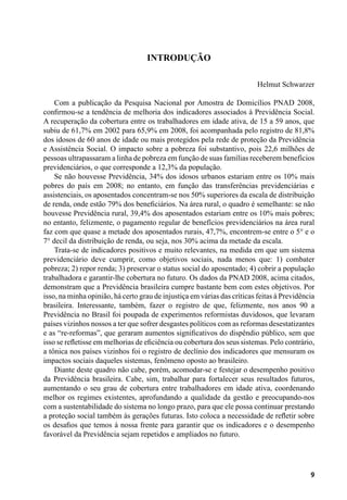 9
Introdução
Helmut Schwarzer
Com a publicação da Pesquisa Nacional por Amostra de Domicílios PNAD 2008,
confirmou-se a tendência de melhoria dos indicadores associados à Previdência Social.
A recuperação da cobertura entre os trabalhadores em idade ativa, de 15 a 59 anos, que
subiu de 61,7% em 2002 para 65,9% em 2008, foi acompanhada pelo registro de 81,8%
dos idosos de 60 anos de idade ou mais protegidos pela rede de proteção da Previdência
e Assistência Social. O impacto sobre a pobreza foi substantivo, pois 22,6 milhões de
pessoas ultrapassaram a linha de pobreza em função de suas famílias receberem benefícios
previdenciários, o que corresponde a 12,3% da população.
Se não houvesse Previdência, 34% dos idosos urbanos estariam entre os 10% mais
pobres do país em 2008; no entanto, em função das transferências previdenciárias e
assistenciais, os aposentados concentram-se nos 50% superiores da escala de distribuição
de renda, onde estão 79% dos beneficiários. Na área rural, o quadro é semelhante: se não
houvesse Previdência rural, 39,4% dos aposentados estariam entre os 10% mais pobres;
no entanto, felizmente, o pagamento regular de benefícios previdenciários na área rural
faz com que quase a metade dos aposentados rurais, 47,7%, encontrem-se entre o 5° e o
7° decil da distribuição de renda, ou seja, nos 30% acima da metade da escala.
Trata-se de indicadores positivos e muito relevantes, na medida em que um sistema
previdenciário deve cumprir, como objetivos sociais, nada menos que: 1) combater
pobreza; 2) repor renda; 3) preservar o status social do aposentado; 4) cobrir a população
trabalhadora e garantir-lhe cobertura no futuro. Os dados da PNAD 2008, acima citados,
demonstram que a Previdência brasileira cumpre bastante bem com estes objetivos. Por
isso, na minha opinião, há certo grau de injustiça em várias das críticas feitas à Previdência
brasileira. Interessante, também, fazer o registro de que, felizmente, nos anos 90 a
Previdência no Brasil foi poupada de experimentos reformistas duvidosos, que levaram
países vizinhos nossos a ter que sofrer desgastes políticos com as reformas desestatizantes
e as “re-reformas”, que geraram aumentos significativos do dispêndio público, sem que
isso se refletisse em melhorias de eficiência ou cobertura dos seus sistemas. Pelo contrário,
a tônica nos países vizinhos foi o registro de declínio dos indicadores que mensuram os
impactos sociais daqueles sistemas, fenômeno oposto ao brasileiro.
Diante deste quadro não cabe, porém, acomodar-se e festejar o desempenho positivo
da Previdência brasileira. Cabe, sim, trabalhar para fortalecer seus resultados futuros,
aumentando o seu grau de cobertura entre trabalhadores em idade ativa, coordenando
melhor os regimes existentes, aprofundando a qualidade da gestão e preocupando-nos
com a sustentabilidade do sistema no longo prazo, para que ele possa continuar prestando
a proteção social também às gerações futuras. Isto coloca a necessidade de refletir sobre
os desafios que temos à nossa frente para garantir que os indicadores e o desempenho
favorável da Previdência sejam repetidos e ampliados no futuro.
 