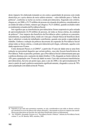 102
deste impacto foi elaborada tomando-se em conta a quantidade de pessoas com renda
domiciliar per capita abaixo de meio salário-mínimo – valor definido para a “linha de
pobreza”, conforme se inclui ou exclui a renda previdenciária. Seguindo este critério,
chegou-se, em 2008, a 53,73 milhões de pessoas em situação de pobreza, considerando-se
as rendas de todas as fontes, número que chegou a 76,31 milhões, quando excluídos todos
osrendimentosoriundosdaPrevidênciaSocial.
Isto significa que as transferências previdenciárias foram responsáveis pela retirada
de aproximadamente 22,58 milhões de pessoas, de todas as faixas etárias, da condição
de pobreza34
. Este impacto dos benefícios da Previdência sobre a pobreza se concentra,
naturalmente, na população idosa, tendo em vista que a função básica de benefícios deste
tipo é substituir a renda do trabalhador contribuinte, quando este perde a capacidade de
trabalho. Embora a redução da pobreza decorrente da expansão da Previdência Social
atinja todas as faixas etárias, a renda previdenciária privilegia, sobretudo, aqueles com
idadesuperioraos55anos.
Como destacam Passos et al (2005)35
, a partir dos 55 anos de idade nota-se uma forte
redução no percentual daqueles que seriam pobres, caso não fossem beneficiários da
Previdência. Pode-se perceber, portanto, que a Previdência Social é determinante para que
a pobreza diminua com o aumento da idade (Gráfico 3.10), chegando ao limite inferior de
10% para a população com 70 anos de idade ou mais. Caso não existissem transferências
previdenciárias, haveria um ponto (que, para o ano de 2008, é de aproximadamente 50
anos) a partir do qual a pobreza aumentaria significativamente, chegando a cerca de 70%
paraapopulaçãocomidadeacimade70anos.
34	 Supondo-se que tudo mais permaneça constante, ou seja, considerando-se que todas as demais variáveis
que interferem no nível de pobreza não sofram alterações, e descartando-se possíveis impactos das transfe-
rências previdenciárias nas decisões dos indivíduos beneficiados direta ou indiretamente.
35	 Ver: PASSOS, Alessandro Ferreira et al. “Previdência Social e Pobreza”. Informe de Previdência Social,
volume 17, no. 09. Brasília: MPS, setembro, 2005.
 