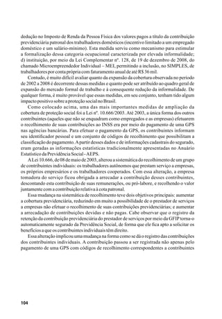 104
dedução no Imposto de Renda da Pessoa Física dos valores pagos a título da contribuição
previdenciária patronal dos trabalhadores domésticos (incentivo limitado a um empregado
doméstico e um salário-mínimo). Esta medida serviu como mecanismo para estimular
a formalização dessa categoria ocupacional caracterizada por elevada informalidade;
d) instituição, por meio da Lei Complementar nº. 128, de 19 de dezembro de 2008, do
chamado Microempreendedor Individual – MEI, permitindo a inclusão, no SIMPLES, de
trabalhadoresporcontaprópriacomfaturamentoanualdeatéR$36mil.
Contudo, é muito difícil avaliar quanto da expansão da cobertura observada no período
de 2002 a 2008 é decorrente dessas medidas e quanto pode ser atribuído ao quadro geral de
expansão do mercado formal de trabalho e à consequente redução da informalidade. De
qualquer forma, é muito provável que essas medidas, em seu conjunto, tenham tido algum
impactopositivosobreaproteçãosocialnoBrasil.
Como colocado acima, uma das mais importantes medidas de ampliação da
cobertura de proteção social foi a Lei nº. 10.666/2003. Até 2003, a única forma dos outros
contribuintes (aqueles que não se enquadram como empregados e as empresas) efetuarem
o recolhimento de suas contribuições ao INSS era por meio do pagamento de uma GPS
nas agências bancárias. Para efetuar o pagamento da GPS, os contribuintes informam
seu identificador pessoal e um conjunto de códigos de recolhimento que possibilitam a
classificação do pagamento.Apartir desses dados e de informações cadastrais do segurado,
eram geradas as informações estatísticas tradicionalmente apresentadas no Anuário
EstatísticodaPrevidênciaSocial-AEPS.
ALei 10.666, de 08 de maio de 2003, alterou a sistemática do recolhimento de um grupo
de contribuintes individuais: os trabalhadores autônomos que prestam serviço a empresas,
os próprios empresários e os trabalhadores cooperados. Com essa alteração, a empresa
tomadora do serviço ficou obrigada a arrecadar a contribuição desses contribuintes,
descontando esta contribuição de suas remunerações, ou pró-labore, e recolhendo o valor
juntamentecomacontribuiçãorelativaàcotapatronal.
Essa mudança na sistemática de recolhimento teve dois objetivos principais: aumentar
a cobertura previdenciária, reduzindo em muito a possibilidade de o prestador de serviços
a empresas não efetuar o recolhimento de suas contribuições previdenciárias; e aumentar
a arrecadação de contribuições devidas e não pagas. Cabe observar que o registro da
retenção da contribuição previdenciária do prestador de serviços por meio da GFIPtorna-o
automaticamente segurado da Previdência Social, de forma que ele fica apto a solicitar os
benefíciosaqueoscontribuintesindividuaistêmdireito.
Essa alteração implicou uma mudança na forma como se dá o registro das contribuições
dos contribuintes individuais. A contribuição passou a ser registrada não apenas pelo
pagamento de uma GPS com códigos de recolhimento correspondentes a contribuintes
 