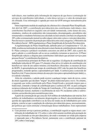 105
individuais, mas também pela informação da empresa de que houve contratação de
serviços de contribuintes individuais, o valor desse serviço e o valor da retenção por
ela efetuada. Essa informação é captada por meio da GFIP entregue mensalmente pela
empresa.
Outra importante medida de ampliação da cobertura foi o chamado Plano Simplificado.
Até abril de 2007, a contribuição previdenciária dos contribuintes individuais e dos
contribuintes facultativos (aqueles sem atividade remunerada, como donas-de-casa,
estudantes, síndicos de condomínio não remunerados, desempregados, presidiários não
remunerados e estudantes bolsistas) era calculada exclusivamente com base em alíquota de
20% sobre a remuneração mensal ou sobre algum valor entre o piso e o teto previdenciário.
Para favorecer o aumento da proteção previdenciária entre estas categorias, o Ministério da
PrevidênciaSocial–MPSregulamentouoPlanoSimplificadodeInclusãoPrevidenciária.
A regulamentação do Plano Simplificado, definido pela Lei Complementar no
123, de
2006, resultou na instituição de uma alternativa mais barata de contribuição previdenciária.
O Plano começou a produzir resultados concretos em abril de 2007, mês a partir do
qual a adesão e a contribuição sob as novas condições tornaram-se possíveis. O Plano
Simplificado reduziu a alíquota para contribuintes individuais que prestam serviços para
pessoasfísicas36
econtribuintesfacultativos.
As características principais do Plano são as seguintes: (i) alíquota de contribuição do
trabalhador reduzida de 20% para 11% durante a fase ativa; (ii) salário de contribuição e de
benefício no valor de um salário-mínimo; (iii) benefícios oferecidos: os mesmos de risco
do RGPS. A aposentadoria por tempo de contribuição (ATC) não faz parte dos benefícios
programados, restando apenas a aposentadoria por idade. A carência para a concessão do
benefício é de 15 anos (mesmo número de anos previstos para a aposentadoria por idade); e,
(iv)adesãovoluntária.
Além de voluntária, a adesão pode ocorrer a qualquer tempo, tanto de novos, como
de atuais segurados que decidam “migrar” do plano tradicional para o novo. No entanto,
o segurado que tenha contribuído pelo Plano Simplificado e pretenda migrar para o
tradicional, contando o tempo de contribuição para a carência da ATC ou para contagem
recíproca (obtenção da Certidão de Tempo de Contribuição - CTC), deverá complementar
a contribuição mensal, mediante o recolhimento de mais 9% incidentes sobre o salário-
mínimo,acrescidosdosjurosmoratóriosprevistos.
A partir da constatação de que cerca de 10,8 milhões de trabalhadores (do total de 28,6
milhões de trabalhadores socialmente desprotegidos no Brasil, desconsiderando-se a
questão da capacidade contributiva ou da faixa de renda) era de trabalhadores por conta
própria, conclui-se que a ampliação da cobertura previdenciária passa, necessariamente,
por políticas que visem estimular a formalização desses trabalhadores. Estes representam
36	 Caso prestem serviço a pessoas jurídicas, a contribuição seguirá as regras atuais: con-
tribuição do trabalhador de 11% sobre o valor efetivamente recebido pela prestação do
serviço (limitado ao teto previdenciário), devendo o montante ser retido pela empresa
e repassado para a Previdência Social, juntamente com a contribuição patronal de
20% sobre o total pago.
 