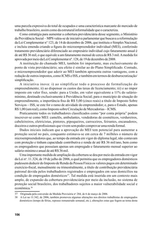 106
uma parcela expressiva do total de ocupados e uma característica marcante do mercado de
trabalhobrasileiro,assimcomodaestruturalinformalidadequeocaracteriza.
Como estratégia para aumentar a cobertura previdenciária desse segmento, o Ministério
da Previdência Social – MPS valeu-se de iniciativa parlamentar que buscava a reformulação
da Lei Complementar n° 123, de 14 de dezembro de 2006, que instituiu o Simples Nacional,
e incluiu emenda criando a figura do microempreendedor individual (MEI), conferindo
tratamento previdenciário diferenciado ao empresário individual cujo faturamento anual é
de até R$ 36 mil, o que equivale a um faturamento mensal de cerca de R$ 3 mil.Amedida foi
aprovadapormeiodaLeiComplementarnº.128,de19dedezembrode2008.
A instituição do chamado MEI, também foi importante, mas exclusivamente do
ponto de vista previdenciário; seu efeito é similar ao do Plano Simplificado. Contudo,
o microempreendedor que aderir ao MEI também apresenta outras vantagens, com a
redução de outros impostos, como ICMS e ISS, e também em termos de desburocratização/
simplificação.
A iniciativa inova: i) ao simplificar todo o processo de formalização do
empreendimento; ii) ao dispensar os custos das taxas de licenciamento; iii) e ao impor
imposto em valor fixo, sendo: para a União, em valor equivalente a 11% do salário-
mínimo, destinado exclusivamente à Previdência Social; para o município de situação do
empreendimento, a importância fixa de R$ 5,00 (cinco reais) a título de Imposto Sobre
Serviços – ISS, se este for o ramo de atividade do empreendedor; e, para o Estado, apenas
R$1,00(umreal),comoImpostosobreCirculaçãodeMercadorias–ICMS.
Praticamente todos os trabalhadores classificados como “por conta própria” podem
inscrever-se como MEI: camelôs, ambulantes, vendedoras de cosméticos, verdureiros,
cabeleireiros, eletricistas, pintores, pipoqueiros, carroceiros, feirantes, encanadores,
doceiroseoutrosprofissionaisquevivemsempodercomprovarumarendaformal.
Dados iniciais indicam que a aprovação do MEI tem potencial para aumentar a
proteção social no país, conquanto estimava-se em cerca de 7 milhões o número de
microempreendedores que, ao tempo da entrada em vigor do diploma legal, não contavam
com proteção e tinham capacidade contributiva e renda de até R$ 36 mil/ano, bem como
os empregadores que possuíam apenas um empregado e faturamento mensal superior ao
salário-mínimoeanualdeatéR$36mil.
Uma importante medida de ampliação da cobertura se deu por meio da entrada em vigor
da Lei no
. 11.324, de 19 de julho de 2006, a qual permitiu que os empregadores domésticos
pudessem deduzir do Imposto de Renda da Pessoa Física os valores pagos em determinado
exercício-fiscal, mensalmente ou trimestralmente, a título de contribuição previdenciária
patronal devida pelos trabalhadores registrados e empregados em seus domicílios na
condição de empregados domésticos37
. Tal medida está inserida em um contexto mais
amplo, de expansão da cobertura previdenciária por meio da inclusão, no sistema de
proteção social brasileiro, dos trabalhadores sujeitos a maior vulnerabilidade social e
econômica.38
37	 Originada pela conversão da Medida Provisória no
284, de 6 de março de 2006.
38	 A Lei no 11.342, de 2006, também promoveu algumas alterações nos direitos trabalhistas de empregados
domésticos (tempo de férias, repouso remunerado semanal, etc.), alterações estas que fogem ao tema desta
 