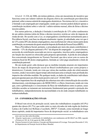 107
A Lei no
. 11.324, de 2006, em termos práticos, criou um mecanismo de incentivo que
funciona como um redutor indireto da alíquota efetiva de contribuição previdenciária
patronal, sobre a massa salarial de empregados domésticos. Nos termos da Lei, o incentivo
é limitado a um empregado por empregador, sendo que o mesmo poderá deduzir apenas a
contribuição incidente sobre o valor de 1 salário-mínimo mensal, além de férias e décimo
terceirosalário.
Em outras palavras, a dedução é limitada à contribuição de 12% sobre rendimentos
de um salário-mínimo (além de férias e décimo terceiro), restrita ao valor do imposto de
renda devido. De acordo com a Lei, os empregadores contribuiriam normalmente para a
Previdência Social, com base na alíquota atualmente vigente, já subsidiada, uma vez que é
de 12% contra 20% dos demais empregadores, mas receberiam de volta ao menos parte desta
contribuição,nomomentodoajusteanualdoImpostodeRendadaPessoaFísica(IRPF).
Para a Previdência Social, portanto, a arrecadação por meio dos atuais contribuintes é
mantida – 12% da alíquota patronal e 8%39
da alíquota do empregado – e, possivelmente,
acrescida da contribuição associada aos novos segurados, inscritos pelos empregadores
em função dos incentivos oferecidos pela proposta apresentada. A perda de arrecadação
fica concentrada integralmente no Tesouro Nacional, que deve arcar com os custos da
renúncia fiscal do IR destes empregadores, limitada ao valor pago anualmente a título de
contribuiçãopatronal.
De um modo geral, cabe destacar que as medidas tomadas atuaram em importantes
focos do mapa da desproteção social no Brasil (trabalhadores por conta própria e
domésticos). Contudo, tendo em vista que várias das medidas ainda são relativamente
recentes, ainda é necessário algum tempo adicional para uma avaliação mais profunda dos
impactos das referidas medidas. De qualquer modo, os dados de contribuintes individuais
parecemapontarparaumefeitomuitopositivodaLeinº.10.666/2003.
Outro importante foco de ampliação da cobertura tem sido a intensificação dos acordos
internacionais, com destaque para o do MERCOSUL e o Ibero-Americano, tendo em vista
que, com a globalização e o crescimento do fluxo de trabalhadores entre os países, esses
referidos acordos se tornaram um instrumento fundamental para garantir a proteção dos
trabalhadores, independentemente da nacionalidade e/ou de onde estejam trabalhando ou
tenhamtrabalhado.
3.9 – Considerações Finais
O Brasil tem níveis de proteção social, tanto dos trabalhadores ocupados (65,9%)
quanto dos idosos (81,7%), que estão entre os mais elevados de toda região da América
Latina e do Caribe (ver Rofman e Lucchetti, 2007)40
. Contudo, como mostrado ao longo
desse capítulo, ainda há importantes focos de desproteção social: os trabalhadores sem
nota e por isso não serão discutidas.
39	 Alíquota vigente para a contribuição de trabalhadores com rendimentos até R$ 840,47 em 2006, segundo
a Portaria no 342, de 16 de agosto de 2006, do MPS.
40	 Pension Systems in Latin America: Concepts and Measurement of Coverage. Texto para Discussão nº. 616,
do Departamento de Proteção Social do Banco Mundial.
 