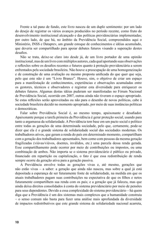 10
Frente a tal pano de fundo, este livro nasceu de um duplo sentimento: por um lado
do desejo de registrar os vários avanços produzidos no período recente, como fruto do
desenvolvimento institucional alcançado e das políticas previdenciárias implementadas;
por outro lado, de que há, no âmbito da Previdência Social, compreendidos aqui o
Ministério, INSS e Dataprev, um grande estoque de conhecimentos e idéias acumulado,
que deveria ser compartilhado para apoiar debates futuros visando a superação destes
desafios.
Não se trata, deixe-se claro isto desde já, de um livro portador de uma opinião
institucional,masdeumlivrocommúltiplosautores,cadaqualaportandosuasobservações
e reflexões sobre os desafios recentes e futuros quanto à proteção previdenciária a serem
enfrentados pela sociedade brasileira. Não houve a preocupação de uma homogeneização
e de construção de uma avaliação ou mesmo proposta unificada do que quer que seja,
pelo que este não é um “Livro Branco”. Houve, sim, o objetivo de criar um espaço
para a manifestação de conhecimentos, experiências e observações acumuladas entre
os gestores, técnicos e observadores e registrar esta diversidade para enriquecer os
debates futuros. Algumas destas idéias puderam ser manifestadas no Fórum Nacional
de Previdência Social, ocorrido em 2007, outras ainda não tiveram o espaço apropriado.
Se estas reflexões serão aproveitadas ou não para o desenho de novas políticas, cabe à
sociedade brasileira decidir no momento apropriado, por meio de suas instâncias políticas
e democráticas.
Falar sobre Previdência Social é, ao mesmo tempo, apaixonante e desafiador.
Apaixonante porque a tarefa primeira da Previdência é gerar proteção social, usando para
tanto a argamassa da solidariedade. A Previdência tem base em um pacto social e político
entre todas as gerações de uma determinada sociedade, pelo que, certamente, pode-se
dizer que ela é o grande sistema de solidariedade social das sociedades modernas. Os
trabalhadores ativos, que geram a renda do país em determinado momento, compartilham
com a geração dos trabalhadores aposentados, bem como com pessoas da mesma geração
fragilizadas (viúvas/viúvos, doentes, inválidos, etc.) uma parcela dessa renda gerada.
Esse compartilhamento pode ocorrer por meio de contribuições ou impostos, ou uma
combinação de ambos. Não importa se o sistema previdenciário é público ou privado,
financiado em repartição ou capitalização, o fato é que essa redistribuição de renda
sempre ocorre da geração ativa para a geração passiva.
A Previdência envolve todas as gerações vivas e, até mesmo, gerações que
não estão vivas – a saber: a geração que ainda não nasceu, mas sobre a qual já está
depositada a esperança de ser futuramente fonte de solidariedade, na medida em que os
atuais trabalhadores pagam suas contribuições na expectativa de que os filhos e netos
futuramente compartilhem sua renda com os pais; e a geração que já faleceu, mas que
ainda deixa direitos consolidados à conta do sistema previdenciário por meio de pensões
para seus dependentes. Devido a essa complexidade do sistema previdenciário – há quem
diga que a Previdência é um dos sistemas mais complexos que a humanidade construiu
– o senso comum não basta para fazer uma análise mais aprofundada da diversidade
de impactos redistributivos que este grande sistema de solidariedade nacional acarreta,
 