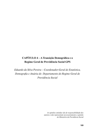 109
CAPÍTULO 4 – A Transição Demográfica e o
Regime Geral de Previdência Social GPS
Eduardo da Silva Pereira – Coordenador-Geral de Estatística,
Demografia e Atuária do Departamento do Regime Geral de
Previdência Social
As opiniões emitidas são de responsabilidade dos
autores e não representam necessariamente a opinião
do Ministério da Previdência Social
 