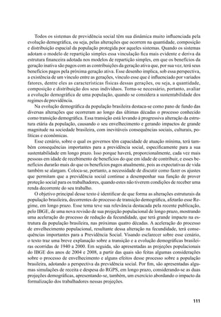 111
Todos os sistemas de previdência social têm sua dinâmica muito influenciada pela
evolução demográfica, ou seja, pelas alterações que ocorrem na quantidade, composição
e distribuição espacial da população protegida por aqueles sistemas. Quando os sistemas
adotam o modelo de repartição simples essa vinculação fica mais evidente e deriva da
estrutura financeira adotada nos modelos de repartição simples, em que os benefícios da
geração inativa são pagos com as contribuições da geração ativa que, por sua vez, terá seus
benefícios pagos pela próxima geração ativa. Esse desenho implica, sob essa perspectiva,
a existência de um vínculo entre as gerações, vínculo esse que é influenciado por variados
fatores, dentre eles as características físicas dessas gerações, ou seja, a quantidade,
composição e distribuição dos seus indivíduos. Torna-se necessário, portanto, avaliar
a evolução demográfica de uma população, quando se considera a sustentabilidade dos
regimesdeprevidência.
Na evolução demográfica da população brasileira destaca-se como pano de fundo das
diversas alterações que ocorreram ao longo das últimas décadas o processo conhecido
como transição demográfica. Essa transição está levando à progressiva alteração da estru-
tura etária da população, causando o seu envelhecimento e gerando impactos de grande
magnitude na sociedade brasileira, com inevitáveis consequências sociais, culturais, po-
líticas e econômicas.
Esse cenário, sobre o qual os governos têm capacidade de atuação mínima, terá tam-
bém consequências importantes para a previdência social, especificamente para a sua
sustentabilidade em longo prazo. Isso porque haverá, proporcionalmente, cada vez mais
pessoas em idade de recebimento de benefícios do que em idade de contribuir, e esses be-
nefícios durarão mais do que os benefícios pagos atualmente, pois as expectativas de vida
também se alargam. Coloca-se, portanto, a necessidade de discutir como fazer os ajustes
que permitam que a previdência social continue a desempenhar sua função de prover
proteção social para os trabalhadores, quando estes não tiverem condições de receber uma
renda decorrente do seu trabalho.
O objetivo principal desse texto é identificar de que forma as alterações estruturais da
população brasileira, decorrentes do processo de transição demográfica, afetarão esse Re-
gime, em longo prazo. Esse tema teve sua relevância destacada pela recente publicação,
pelo IBGE, de uma nova revisão de sua projeção populacional de longo prazo, mostrando
uma aceleração do processo de redução da fecundidade, que terá grande impacto na es-
trutura da população brasileira, nas próximas quatro décadas. A aceleração do processo
de envelhecimento populacional, resultante dessa alteração na fecundidade, terá conse-
quências importantes para a Previdência Social. Visando esclarecer sobre esse cenário,
o texto traz uma breve explanação sobre a transição e a evolução demográficas brasilei-
ras ocorridas de 1940 a 2000. Em seguida, são apresentadas as projeções populacionais
do IBGE dos anos de 2004 e 2008, a partir das quais são feitas algumas considerações
sobre o processo de envelhecimento e alguns efeitos desse processo sobre a população
brasileira, adotando a perspectiva da previdência social. Por fim, são apresentadas algu-
mas simulações de receita e despesa do RGPS, em longo prazo, considerando-se as duas
projeções demográficas, apresentando-se, também, um exercício abordando o impacto da
formalização dos trabalhadores nessas projeções.
 