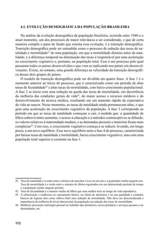 112
4.1. Evolução demográfica da população brasileira
Na análise da evolução demográfica da população brasileira, ocorrida entre 1940 e o
atual momento, um dos processos de maior relevância a ser considerado, e que de certa
maneira compõe o pano de fundo que orienta essa evolução, é a transição demográfica.
Transição demográfica pode ser entendida como o processo de redução das taxas de na-
talidade e mortalidade41
de uma população, em que a mortalidade diminui antes da nata-
lidade, e a diferença temporal na diminuição das taxas é responsável por uma aceleração
no crescimento vegetativo e, portanto, na população total. Esse é um processo pelo qual
passaram todos os países desenvolvidos e que vem se replicando nos países em desenvol-
vimento. Existe, no entanto, uma grande diferença na velocidade da transição demográfi-
ca desses dois grupos de países.
O modelo de transição demográfica pode ser dividido em quatro fases. A fase 1 é o
momento anterior ao início do processo, que é caracterizado como um período de altas
taxas de fecundidade42
e altas taxas de mortalidade, com baixo crescimento populacional.
A fase 2 se inicia com uma redução na queda das taxas de mortalidade, em decorrência
da melhoria das condições gerais de vida43
, do maior acesso a recursos médicos e do
desenvolvimento da técnica médica, resultando em um aumento rápido da expectativa
de vida ao nascer. Nesse momento, as taxas de natalidade ainda permanecem altas, o que
gera uma aceleração do crescimento vegetativo da população. A fase 3 corresponde ao
período em que as taxas de natalidade começam a cair, à medida que: a quantidade de
filhos sobreviventes aumenta; o acesso à educação e a métodos contraceptivos se difunde;
os valores relativos à maternidade mudam; e as demandas pessoais e materiais ficam mais
complexas44
. Com isso, o crescimento vegetativo começa a se reduzir, levando, em longo
prazo, a um novo equilíbrio. Esse novo equilíbrio seria a fase 4 do processo, caracterizada
por baixas taxas de natalidade e mortalidade, baixo crescimento vegetativo, mas com uma
população total superior à existente na fase 1.
43	 Taxa de natalidade é a razão entre o número de nascidos vivos em um ano e a população média naquele ano.
Taxa de mortalidade é a razão entre o número de óbitos registrados em um determinado período de tempo
e a população média naquele período.
42	 Taxa de fecundidade é o número médio de filhos que uma mulher teria ao longo da vida reprodutiva.
43	 A urbanização e melhorias no saneamento básico, na oferta de alimentos e na sua qualidade e cuidados
básicos de higiene têm como reflexo final uma redução da mortalidade. Não deve ser desconsiderada a
importância da melhoria do nível educacional da população na redução das taxas de mortalidade.
44	 Mulheres procuram realização pessoal no trabalho não doméstico, novos produtos e serviços passam a ser
demandados, etc.
 