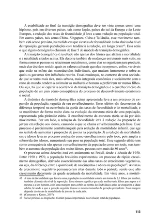 113
A estabilidade ao final da transição demográfica deve ser vista apenas como uma
hipótese, pois em diversos países, tais como Japão, países do sul da Europa e do Leste
Europeu, a redução das taxas de fecundidade já leva a uma redução na população total.
Em outros países, tais como China, Singapura, Cuba e Tailândia, esse movimento tam-
bém está sendo previsto, na medida em que as taxas de fecundidade estão abaixo do nível
de reposição, gerando populações com tendência à redução, em longo prazo45
. Essa seria
o que alguns demógrafos chamam de fase 5 do modelo de transição demográfica.
A transição demográfica é resultado não apenas dos fatores que afetam a mortalidade
e a natalidade citados acima. Ela decorre também de mudanças estruturais mais sutis, na
forma como as pessoas se relacionam socialmente, como elas se organizam para produzir,
onde elas decidem residir, quais os valores culturais que elas incorporam, enfim, variáveis
que estão na esfera das microdecisões individuais, que mudam lentamente e sobre as
quais os governos têm influência restrita. Essas mudanças, no contexto de uma socieda-
de que se torna mais rica, mais urbana, mais integrada econômica e socialmente com o
resto do mundo, tendem a estimular as mulheres e homens a preferirem ter menos filhos.
Ou seja, há que se esperar a ocorrência da transição demográfica e o envelhecimento da
população de um país como conseqüência do processo de desenvolvimento econômico
e social.
A dinâmica da transição demográfica acima apresentada leva a um processo de ex-
pansão da população, seguida de seu envelhecimento. Esses efeitos são decorrentes da
diferença temporal na ocorrência da queda das taxas de fecundidade e de mortalidade, e
se manifestam de forma muito clara na evolução da estrutura etária de uma população,
representada pela pirâmide etária. O envelhecimento da estrutura etária se dá por dois
movimentos. Por um lado, a redução da fecundidade leva à redução da proporção de
jovens em relação aos idosos, causando o que se chama envelhecimento pela base. Esse
processo é parcialmente contrabalançado pela redução da mortalidade infantil, que age
no sentido de aumentar a proporção de jovens na população. Já a redução da mortalidade
entre idosos leva ao processo conhecido como envelhecimento pelo topo, pois amplia a
sobrevida dos idosos, aumentando seu peso na população total. Esse segundo efeito tem
como consequência não apenas o envelhecimento da população como um todo, mas tam-
bém o aumento da população dos muito idosos, pessoas com mais de 80 anos46
.
O processo acima descrito está em andamento no Brasil, desde a década de 1950.
Entre 1950 e 1970, a população brasileira experimentou um processo de rápido cresci-
mento demográfico, derivado essencialmente das altas taxas de crescimento vegetativo,
ou seja, da diferença entre a quantidade de nascimentos e óbitos na população47
. As taxas
de crescimento vegetativo permaneceram altas durante todo o período, sendo esse alto
crescimento decorrente da queda acentuada da mortalidade. Em vinte anos, a mortali-
45	 A taxa de fecundidade que levaria uma população à estabilidade estaria em torno de 2,1 filhos por mulher,
também chamada de nível de reposição. Esse número significa que cada mulher teria filhos para repor a si
mesma e a um homem, com uma margem para cobrir as mortes dos indivíduos antes de chegarem à idade
adulta, levando a que a geração seguinte tivesse o mesmo tamanho da geração precedente. Essa margem
depende das taxas de mortalidade de jovens de cada país.
46	 (Camarano e Kanso, 2007).
47	 Nesse período, as migrações tiveram pouca importância na evolução total da população.
 