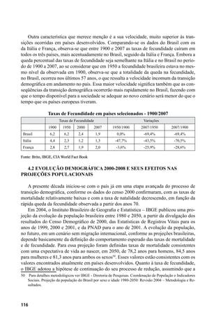 116
Outra característica que merece menção é a sua velocidade, muito superior às tran-
sições ocorridas em países desenvolvidos. Comparando-se os dados do Brasil com os
da Itália e França, observa-se que entre 1900 e 2007 as taxas de fecundidade caíram em
todos os três países, mais acentuadamente no Brasil, seguido da Itália e França. Embora a
queda percentual das taxas de fecundidade seja semelhante na Itália e no Brasil no perío-
do de 1900 a 2007, ao se considerar que em 1950 a fecundidade brasileira estava no mes-
mo nível da observada em 1900, observa-se que a totalidade da queda na fecundidade,
no Brasil, ocorreu nos últimos 57 anos, o que ressalta a velocidade incomum da transição
demográfica em andamento no país. Essa maior velocidade significa também que as con-
seqüências da transição demográfica ocorrerão mais rapidamente no Brasil, fazendo com
que o tempo disponível para a sociedade se adequar ao novo cenário será menor do que o
tempo que os países europeus tiveram.
Taxas de Fecundidade em países selecionados - 1900/2007
Taxas de Fecundidade Variações
1900 1950 2000 2007 1950/1900 2007/1950 2007/1900
Brasil 6,2 6,2 2,4 1,9 0,0% -69,4% -69,4%
Itália 4,4 2,3 1,2 1,3 -47,7% -43,5% -70,5%
França 2,8 2,7 1,9 2,0 -3,6% -25,9% -28,6%
Fonte: Brito, IBGE, CIA World Fact Book
4.2 Evolução demográfica 2000-2008 e seus efeitos nas
projeções populacionais
A presente década iniciou-se com o país já em uma etapa avançada do processo de
transição demográfica, conforme os dados do censo 2000 confirmaram, com as taxas de
mortalidade relativamente baixas e com a taxa de natalidade decrescendo, em função da
rápida queda da fecundidade observada a partir dos anos 70.
Em 2004, o Instituto Brasileiro de Geografia e Estatística – IBGE publicou uma pro-
jeção da evolução da população brasileira entre 1980 e 2050, a partir da divulgação dos
resultados do Censo Demográfico de 2000, das Estatísticas de Registros Vitais para os
anos de 1999, 2000 e 2001, e da PNAD para o ano de 2001. A evolução da população,
no futuro, em um cenário sem migração internacional, conforme as projeções brasileiras,
depende basicamente da definição do comportamento esperado das taxas de mortalidade
e de fecundidade. Para essa projeção foram definidas taxas de mortalidade consistentes
com uma expectativa de vida ao nascer, em 2050, de 78,2 anos para homens, 84,5 anos
para mulheres e 81,3 anos para ambos os sexos50
. Esses valores estão consistentes com os
valores encontrados atualmente em países desenvolvidos. Quanto à taxa de fecundidade,
o IBGE adotou a hipótese de continuação do seu processo de redução, assumindo que a
50	 Para detalhes metodológicos ver IBGE - Diretoria de Pesquisas. Coordenação de População e Indicadores
Sociais. Projeção da população do Brasil por sexo e idade 1980-2050: Revisão 2004 – Metodologia e Re-
sultados.
 