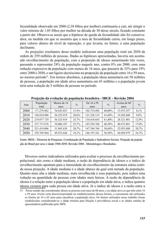 117
fecundidade observada em 2000 (2,38 filhos por mulher) continuaria a cair, até atingir o
valor mínimo de 1,85 filhos por mulher na década de 30 desse século, ficando constante
a partir daí. Observa-se assim que a hipótese de queda da fecundidade não foi conserva-
dora, na medida em que se assumiu que a taxa de fecundidade cairia, em longo prazo,
para valores abaixo do nível de reposição, o que levaria, no futuro, a uma população
declinante.
As projeções resultantes desse modelo indicaram uma população total em 2050 da
ordem de 259 milhões de pessoas. Dadas as hipóteses apresentadas, haveria um acentu-
ado envelhecimento da população, com a proporção de idosos aumentando três vezes,
passando a representar 24% da população naquele ano, contra 8% em 2000, com uma
redução expressiva da população com menos de 16 anos, que passaria de 32% para 19%
entre 2000 e 2050, e um ligeiro decréscimo na proporção da população entre 16 e 59 anos,
no mesmo período51
. Em termos absolutos, a população idosa aumentaria em 50 milhões
de pessoas, a população em idade ativa aumentaria em 43 milhões e a população jovem
teria uma redução de 5 milhões de pessoas no período.
Projeção da evolução da população brasileira - IBGE - Revisão 2004
Ano
População
total
Menos de 16
anos
%
De 16 a 59
anos
%
Acima de 60
anos
%
2000 171.279.882 54.645.033 31,9% 102.719.492 60,00% 13.915.357 8,1%
2010 196.834.086 56.325.919 28,6% 121.226.119 61,60% 19.282.048 9,8%
2020 219.077.729 56.325.919 25,7% 134.418.643 61,40% 28.321.801 12,9%
2030 237.737.676 54.006.107 22,7% 143.258.768 60,30% 40.472.801 17,0%
2040 251.418.006 51.965.438 20,7% 147.396.768 58,60% 52.055.800 20,7%
2050 259.769.964 49.521.644 19,1% 146.197.341 56,30% 64.050.979 24,7%
Fonte: IBGE - Diretoria de Pesquisas. Coordenação de População e Indicadores Sociais. Projeção da popula-
ção do Brasil por sexo e idade 1980-2050: Revisão 2004 - Metodologia e Resultados.
Diversos outros indicadores utilizados para avaliar o processo de envelhecimento po-
pulacional, tais como a idade mediana, a razão de dependência de idosos e o índice de
envelhecimento apontam para a intensidade do envelhecimento da estrutura etária conti-
da nessa projeção. A idade mediana é a idade abaixo da qual está metade da população.
Quanto mais alta a idade mediana, mais envelhecida é essa população, pois indica uma
redução na quantidade de pessoas com idades mais baixas. A razão de dependência de
idosos é a relação entre a população idosa e a população em idade ativa, e indica quantos
idosos existem para cada pessoa em idade ativa. Já o índice de idosos é a razão entre a
51	 Nesse estudo são consideradas idosas as pessoas com mais de 60 anos, e na idade ativa as que têm entre 16
e 59 anos. Existe certa discricionariedade no estabelecimento desses limites, e comumente são utilizados
os limites de 16 a 65 anos para classificar a população ativa. Os limites utilizados nesse trabalho foram
estabelecidos considerando-se a idade mínima para filiação à previdência social e as idades médias de
aposentadoria publicadas pelo MPS.
 